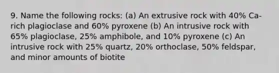 9. Name the following rocks: (a) An extrusive rock with 40% Ca-rich plagioclase and 60% pyroxene (b) An intrusive rock with 65% plagioclase, 25% amphibole, and 10% pyroxene (c) An intrusive rock with 25% quartz, 20% orthoclase, 50% feldspar, and minor amounts of biotite