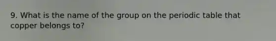 9. What is the name of the group on <a href='https://www.questionai.com/knowledge/kIrBULvFQz-the-periodic-table' class='anchor-knowledge'>the periodic table</a> that copper belongs to?