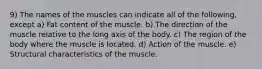 9) The names of the muscles can indicate all of the following, except a) Fat content of the muscle. b) The direction of the muscle relative to the long axis of the body. c) The region of the body where the muscle is located. d) Action of the muscle. e) Structural characteristics of the muscle.