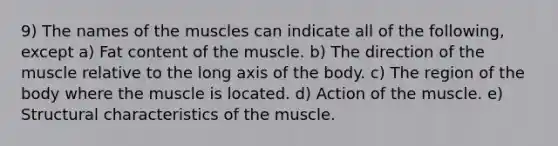 9) The names of the muscles can indicate all of the following, except a) Fat content of the muscle. b) The direction of the muscle relative to the long axis of the body. c) The region of the body where the muscle is located. d) Action of the muscle. e) Structural characteristics of the muscle.