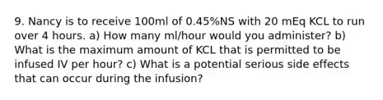 9. Nancy is to receive 100ml of 0.45%NS with 20 mEq KCL to run over 4 hours. a) How many ml/hour would you administer? b) What is the maximum amount of KCL that is permitted to be infused IV per hour? c) What is a potential serious side effects that can occur during the infusion?