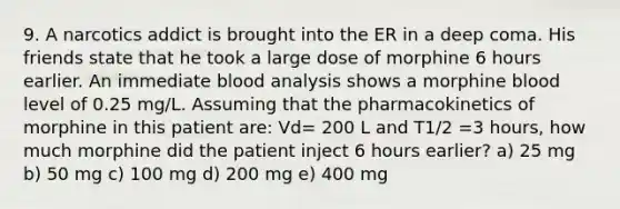 9. A narcotics addict is brought into the ER in a deep coma. His friends state that he took a large dose of morphine 6 hours earlier. An immediate blood analysis shows a morphine blood level of 0.25 mg/L. Assuming that the pharmacokinetics of morphine in this patient are: Vd= 200 L and T1/2 =3 hours, how much morphine did the patient inject 6 hours earlier? a) 25 mg b) 50 mg c) 100 mg d) 200 mg e) 400 mg