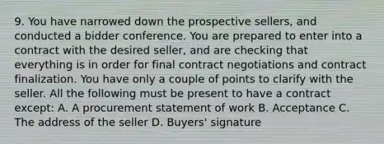 9. You have narrowed down the prospective sellers, and conducted a bidder conference. You are prepared to enter into a contract with the desired seller, and are checking that everything is in order for final contract negotiations and contract finalization. You have only a couple of points to clarify with the seller. All the following must be present to have a contract except: A. A procurement statement of work B. Acceptance C. The address of the seller D. Buyers' signature