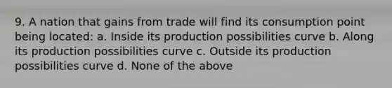 9. A nation that gains from trade will find its consumption point being located: a. Inside its production possibilities curve b. Along its production possibilities curve c. Outside its production possibilities curve d. None of the above