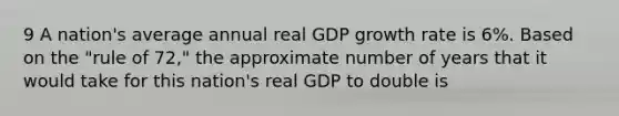 9 A nation's average annual real GDP growth rate is 6%. Based on the "rule of 72," the approximate number of years that it would take for this nation's real GDP to double is