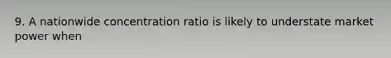 9. A nationwide concentration ratio is likely to understate market power when