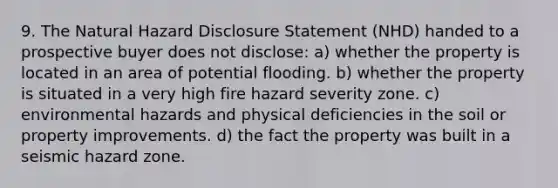 9. The Natural Hazard Disclosure Statement (NHD) handed to a prospective buyer does not disclose: a) whether the property is located in an area of potential flooding. b) whether the property is situated in a very high fire hazard severity zone. c) environmental hazards and physical deficiencies in the soil or property improvements. d) the fact the property was built in a seismic hazard zone.