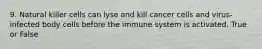 9. Natural killer cells can lyse and kill cancer cells and virus-infected body cells before the immune system is activated. True or False