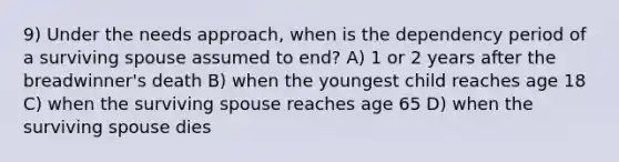 9) Under the needs approach, when is the dependency period of a surviving spouse assumed to end? A) 1 or 2 years after the breadwinner's death B) when the youngest child reaches age 18 C) when the surviving spouse reaches age 65 D) when the surviving spouse dies