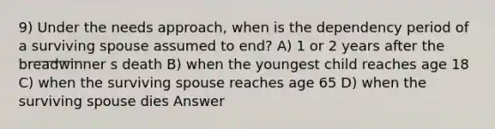 9) Under the needs approach, when is the dependency period of a surviving spouse assumed to end? A) 1 or 2 years after the breadwinner s death B) when the youngest child reaches age 18 C) when the surviving spouse reaches age 65 D) when the surviving spouse dies Answer