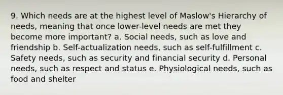 9. Which needs are at the highest level of Maslow's Hierarchy of needs, meaning that once lower-level needs are met they become more important? a. Social needs, such as love and friendship b. Self-actualization needs, such as self-fulfillment c. Safety needs, such as security and financial security d. Personal needs, such as respect and status e. Physiological needs, such as food and shelter