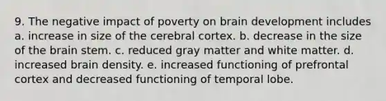 9. The negative impact of poverty on brain development includes a. increase in size of the cerebral cortex. b. decrease in the size of the brain stem. c. reduced gray matter and white matter. d. increased brain density. e. increased functioning of prefrontal cortex and decreased functioning of temporal lobe.