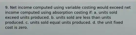 9. Net income computed using variable costing would exceed net income computed using absorption costing if: a. units sold exceed units produced. b. units sold are less than units produced. c. units sold equal units produced. d. the unit fixed cost is zero.