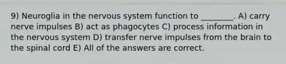 9) Neuroglia in the nervous system function to ________. A) carry nerve impulses B) act as phagocytes C) process information in the nervous system D) transfer nerve impulses from the brain to the spinal cord E) All of the answers are correct.