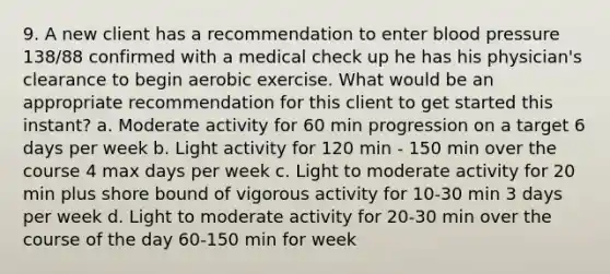 9. A new client has a recommendation to enter blood pressure 138/88 confirmed with a medical check up he has his physician's clearance to begin aerobic exercise. What would be an appropriate recommendation for this client to get started this instant? a. Moderate activity for 60 min progression on a target 6 days per week b. Light activity for 120 min - 150 min over the course 4 max days per week c. Light to moderate activity for 20 min plus shore bound of vigorous activity for 10-30 min 3 days per week d. Light to moderate activity for 20-30 min over the course of the day 60-150 min for week