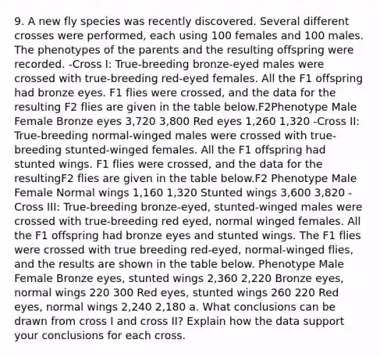 9. A new fly species was recently discovered. Several different crosses were performed, each using 100 females and 100 males. The phenotypes of the parents and the resulting offspring were recorded. -Cross I: True-breeding bronze-eyed males were crossed with true-breeding red-eyed females. All the F1 offspring had bronze eyes. F1 flies were crossed, and the data for the resulting F2 flies are given in the table below.F2Phenotype Male Female Bronze eyes 3,720 3,800 Red eyes 1,260 1,320 -Cross II: True-breeding normal-winged males were crossed with true-breeding stunted-winged females. All the F1 offspring had stunted wings. F1 flies were crossed, and the data for the resultingF2 flies are given in the table below.F2 Phenotype Male Female Normal wings 1,160 1,320 Stunted wings 3,600 3,820 -Cross III: True-breeding bronze-eyed, stunted-winged males were crossed with true-breeding red eyed, normal winged females. All the F1 offspring had bronze eyes and stunted wings. The F1 flies were crossed with true breeding red-eyed, normal-winged flies, and the results are shown in the table below. Phenotype Male Female Bronze eyes, stunted wings 2,360 2,220 Bronze eyes, normal wings 220 300 Red eyes, stunted wings 260 220 Red eyes, normal wings 2,240 2,180 a. What conclusions can be drawn from cross I and cross II? Explain how the data support your conclusions for each cross.