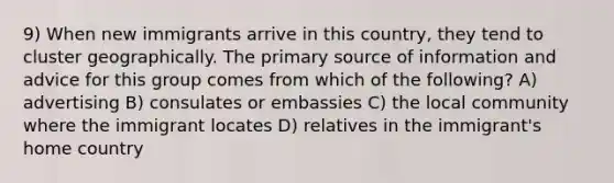 9) When new immigrants arrive in this country, they tend to cluster geographically. The primary source of information and advice for this group comes from which of the following? A) advertising B) consulates or embassies C) the local community where the immigrant locates D) relatives in the immigrant's home country