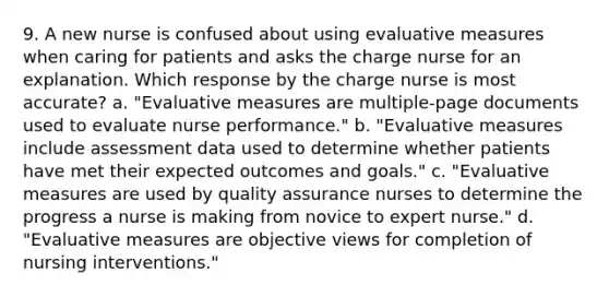 9. A new nurse is confused about using evaluative measures when caring for patients and asks the charge nurse for an explanation. Which response by the charge nurse is most accurate? a. "Evaluative measures are multiple-page documents used to evaluate nurse performance." b. "Evaluative measures include assessment data used to determine whether patients have met their expected outcomes and goals." c. "Evaluative measures are used by quality assurance nurses to determine the progress a nurse is making from novice to expert nurse." d. "Evaluative measures are objective views for completion of nursing interventions."