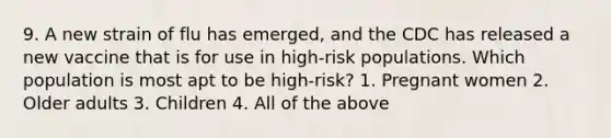9. A new strain of flu has emerged, and the CDC has released a new vaccine that is for use in high-risk populations. Which population is most apt to be high-risk? 1. Pregnant women 2. Older adults 3. Children 4. All of the above