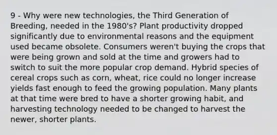 9 - Why were new technologies, the Third Generation of Breeding, needed in the 1980's? Plant productivity dropped significantly due to environmental reasons and the equipment used became obsolete. Consumers weren't buying the crops that were being grown and sold at the time and growers had to switch to suit the more popular crop demand. Hybrid species of cereal crops such as corn, wheat, rice could no longer increase yields fast enough to feed the growing population. Many plants at that time were bred to have a shorter growing habit, and harvesting technology needed to be changed to harvest the newer, shorter plants.