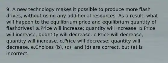 9. A new technology makes it possible to produce more flash drives, without using any additional resources. As a result, what will happen to the equilibrium price and equilibrium quantity of flashdrives? a.Price will increase; quantity will increase. b.Price will increase; quantity will decrease. c.Price will decrease; quantity will increase. d.Price will decrease; quantity will decrease. e.Choices (b), (c), and (d) are correct, but (a) is incorrect.