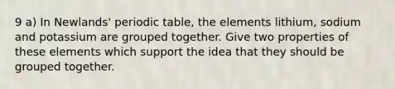 9 a) In Newlands' periodic table, the elements lithium, sodium and potassium are grouped together. Give two properties of these elements which support the idea that they should be grouped together.