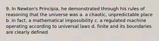 9. In Newton's Principia, he demonstrated through his rules of reasoning that the universe was a. a chaotic, unpredictable place b. in fact, a mathematical impossibility c. a regulated machine operating according to universal laws d. finite and its boundaries are clearly defined