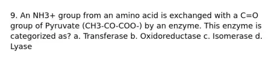 9. An NH3+ group from an amino acid is exchanged with a C=O group of Pyruvate (CH3-CO-COO-) by an enzyme. This enzyme is categorized as? a. Transferase b. Oxidoreductase c. Isomerase d. Lyase