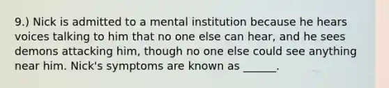 9.) Nick is admitted to a mental institution because he hears voices talking to him that no one else can hear, and he sees demons attacking him, though no one else could see anything near him. Nick's symptoms are known as ______.