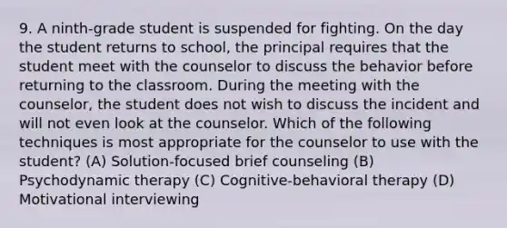 9. A ninth-grade student is suspended for fighting. On the day the student returns to school, the principal requires that the student meet with the counselor to discuss the behavior before returning to the classroom. During the meeting with the counselor, the student does not wish to discuss the incident and will not even look at the counselor. Which of the following techniques is most appropriate for the counselor to use with the student? (A) Solution-focused brief counseling (B) Psychodynamic therapy (C) Cognitive-behavioral therapy (D) Motivational interviewing