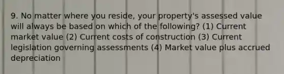 9. No matter where you reside, your property's assessed value will always be based on which of the following? (1) Current market value (2) Current costs of construction (3) Current legislation governing assessments (4) Market value plus accrued depreciation