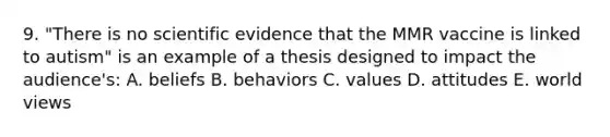 9. "There is no scientific evidence that the MMR vaccine is linked to autism" is an example of a thesis designed to impact the audience's: A. beliefs B. behaviors C. values D. attitudes E. world views