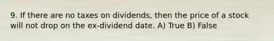 9. If there are no taxes on dividends, then the price of a stock will not drop on the ex-dividend date. A) True B) False