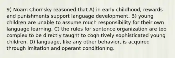 9) Noam Chomsky reasoned that A) in early childhood, rewards and punishments support language development. B) young children are unable to assume much responsibility for their own language learning. C) the rules for sentence organization are too complex to be directly taught to cognitively sophisticated young children. D) language, like any other behavior, is acquired through imitation and operant conditioning.