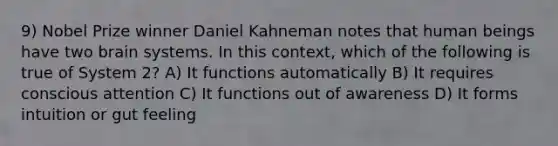 9) Nobel Prize winner Daniel Kahneman notes that human beings have two brain systems. In this context, which of the following is true of System 2? A) It functions automatically B) It requires conscious attention C) It functions out of awareness D) It forms intuition or gut feeling