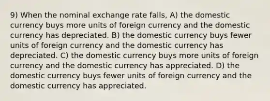 9) When the nominal exchange rate falls, A) the domestic currency buys more units of foreign currency and the domestic currency has depreciated. B) the domestic currency buys fewer units of foreign currency and the domestic currency has depreciated. C) the domestic currency buys more units of foreign currency and the domestic currency has appreciated. D) the domestic currency buys fewer units of foreign currency and the domestic currency has appreciated.