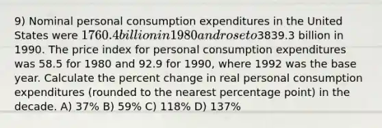 9) Nominal personal consumption expenditures in the United States were 1760.4 billion in 1980 and rose to3839.3 billion in 1990. The price index for personal consumption expenditures was 58.5 for 1980 and 92.9 for 1990, where 1992 was the base year. Calculate the <a href='https://www.questionai.com/knowledge/kTUYTsQGJM-percent-change' class='anchor-knowledge'>percent change</a> in real personal consumption expenditures (rounded to the nearest percentage point) in the decade. A) 37% B) 59% C) 118% D) 137%