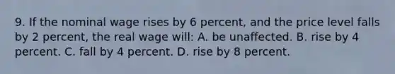 9. If the nominal wage rises by 6 percent, and the price level falls by 2 percent, the real wage will: A. be unaffected. B. rise by 4 percent. C. fall by 4 percent. D. rise by 8 percent.