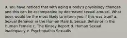 9. You have noticed that with aging a body's physiology changes and this can be accompanied by decreased sexual arousal. What book would be the most likely to inform you if this was true? a. Sexual Behavior in the Human Male b. Sexual Behavior in the Human Female c. The Kinsey Report d. Human Sexual Inadequacy e. Psychopathia Sexualis