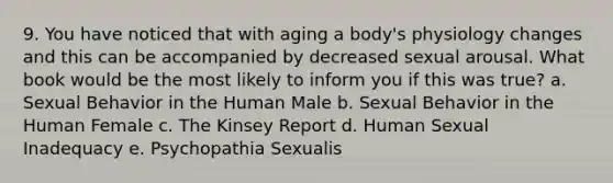 9. You have noticed that with aging a body's physiology changes and this can be accompanied by decreased sexual arousal. What book would be the most likely to inform you if this was true? a. Sexual Behavior in the Human Male b. Sexual Behavior in the Human Female c. The Kinsey Report d. Human Sexual Inadequacy e. Psychopathia Sexualis