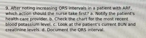 9. After noting increasing QRS intervals in a patient with ARF, which action should the nurse take first? a. Notify the patient's health care provider. b. Check the chart for the most recent blood potassium level. c. Look at the patient's current BUN and creatinine levels. d. Document the QRS interval.