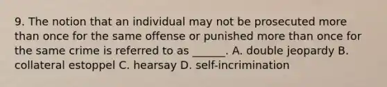 9. The notion that an individual may not be prosecuted more than once for the same offense or punished more than once for the same crime is referred to as ______. A. double jeopardy B. collateral estoppel C. hearsay D. self-incrimination