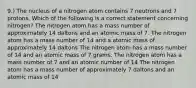 9.) The nucleus of a nitrogen atom contains 7 neutrons and 7 protons. Which of the following is a correct statement concerning nitrogen? The nitrogen atom has a mass number of approximately 14 daltons and an atomic mass of 7. The nitrogen atom has a mass number of 14 and a atomic mass of approximately 14 daltons The nitrogen atom has a mass number of 14 and an atomic mass of 7 grams. The nitrogen atom has a mass number of 7 and an atomic number of 14 The nitrogen atom has a mass number of approximately 7 daltons and an atomic mass of 14