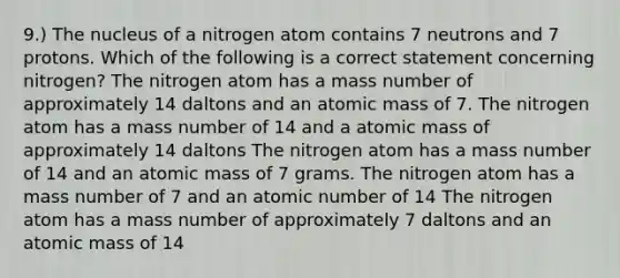 9.) The nucleus of a nitrogen atom contains 7 neutrons and 7 protons. Which of the following is a correct statement concerning nitrogen? The nitrogen atom has a mass number of approximately 14 daltons and an atomic mass of 7. The nitrogen atom has a mass number of 14 and a atomic mass of approximately 14 daltons The nitrogen atom has a mass number of 14 and an atomic mass of 7 grams. The nitrogen atom has a mass number of 7 and an atomic number of 14 The nitrogen atom has a mass number of approximately 7 daltons and an atomic mass of 14