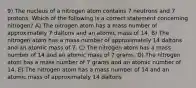 9) The nucleus of a nitrogen atom contains 7 neutrons and 7 protons. Which of the following is a correct statement concerning nitrogen? A) The nitrogen atom has a mass number of approximately 7 daltons and an atomic mass of 14. B) The nitrogen atom has a mass number of approximately 14 daltons and an atomic mass of 7. C) The nitrogen atom has a mass number of 14 and an atomic mass of 7 grams. D) The nitrogen atom has a mass number of 7 grams and an atomic number of 14. E) The nitrogen atom has a mass number of 14 and an atomic mass of approximately 14 daltons