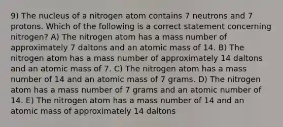 9) The nucleus of a nitrogen atom contains 7 neutrons and 7 protons. Which of the following is a correct statement concerning nitrogen? A) The nitrogen atom has a mass number of approximately 7 daltons and an atomic mass of 14. B) The nitrogen atom has a mass number of approximately 14 daltons and an atomic mass of 7. C) The nitrogen atom has a mass number of 14 and an atomic mass of 7 grams. D) The nitrogen atom has a mass number of 7 grams and an atomic number of 14. E) The nitrogen atom has a mass number of 14 and an atomic mass of approximately 14 daltons