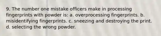 9. The number one mistake officers make in processing fingerprints with powder is: a. overprocessing fingerprints. b. misidentifying fingerprints. c. sneezing and destroying the print. d. selecting the wrong powder.