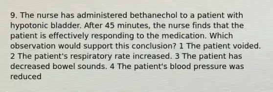 9. The nurse has administered bethanechol to a patient with hypotonic bladder. After 45 minutes, the nurse finds that the patient is effectively responding to the medication. Which observation would support this conclusion? 1 The patient voided. 2 The patient's respiratory rate increased. 3 The patient has decreased bowel sounds. 4 The patient's blood pressure was reduced