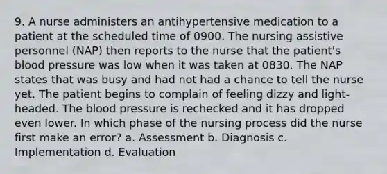 9. A nurse administers an antihypertensive medication to a patient at the scheduled time of 0900. The nursing assistive personnel (NAP) then reports to the nurse that the patient's blood pressure was low when it was taken at 0830. The NAP states that was busy and had not had a chance to tell the nurse yet. The patient begins to complain of feeling dizzy and light-headed. The blood pressure is rechecked and it has dropped even lower. In which phase of the nursing process did the nurse first make an error? a. Assessment b. Diagnosis c. Implementation d. Evaluation