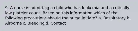 9. A nurse is admitting a child who has leukemia and a critically low platelet count. Based on this information which of the following precautions should the nurse initiate? a. Respiratory b. Airborne c. Bleeding d. Contact